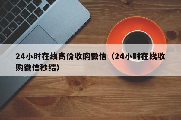 24小时在线高价收购微信（24小时在线收购微信秒结）