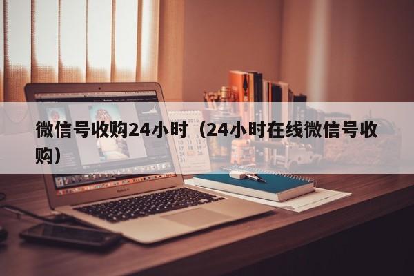 微信号收购24小时（24小时在线微信号收购）